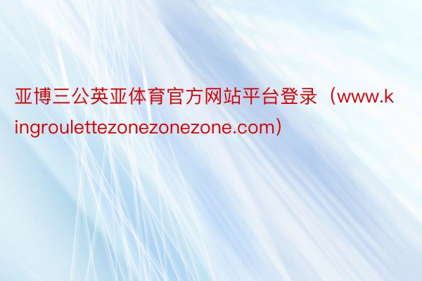 亚博三公英亚体育官方网站平台登录（www.kingroulettezonezonezone.com）