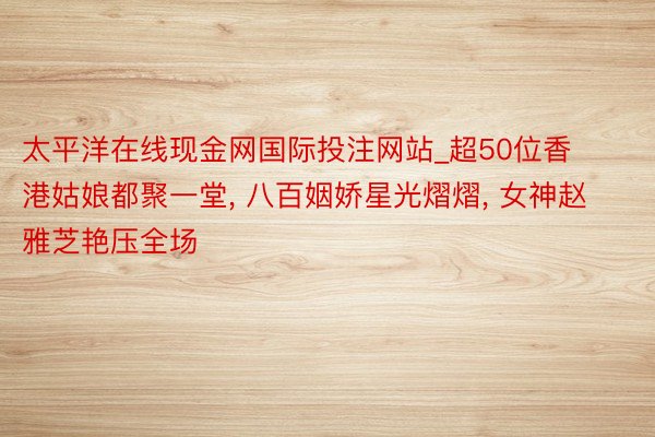太平洋在线现金网国际投注网站_超50位香港姑娘都聚一堂, 八百姻娇星光熠熠, 女神赵雅芝艳压全场