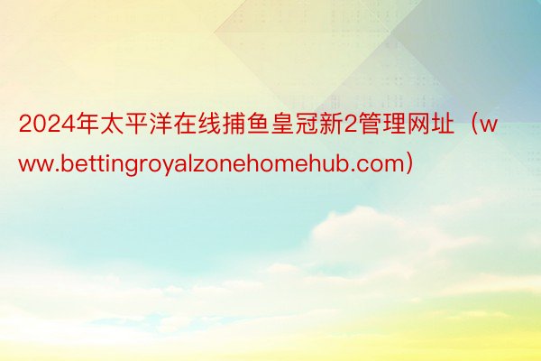 2024年太平洋在线捕鱼皇冠新2管理网址(www.bettingroyalzonehomehub.com)