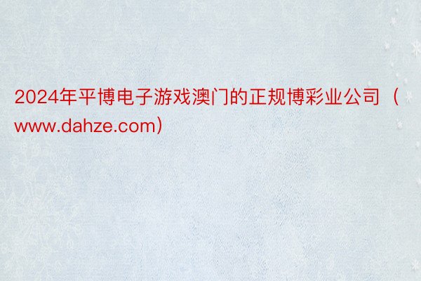 2024年平博电子游戏澳门的正规博彩业公司（www.dahze.com）