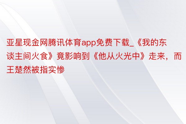 亚星现金网腾讯体育app免费下载_《我的东谈主间火食》竟影响到《他从火光中》走来，而王楚然被指实惨