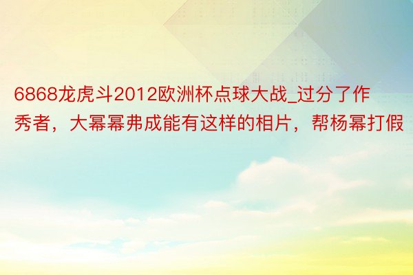 6868龙虎斗2012欧洲杯点球大战_过分了作秀者，大幂幂弗成能有这样的相片，帮杨幂打假