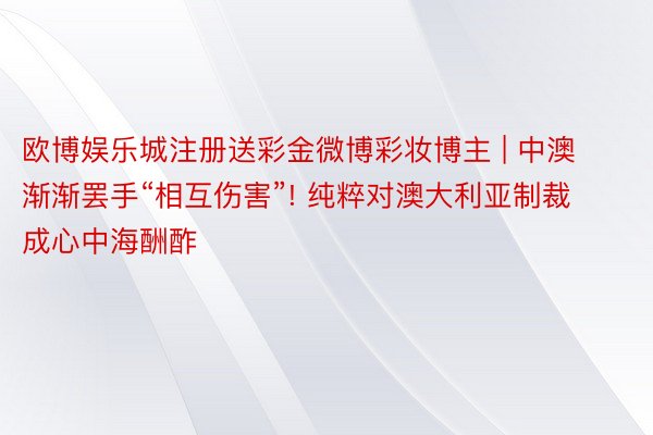 欧博娱乐城注册送彩金微博彩妆博主 | 中澳渐渐罢手“相互伤害”! 纯粹对澳大利亚制裁 成心中海酬酢