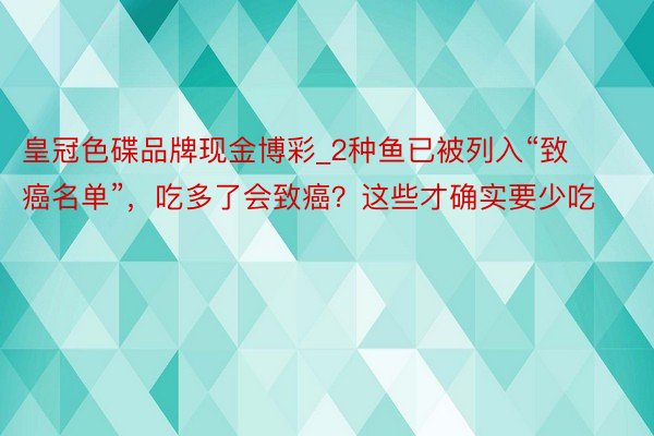 皇冠色碟品牌现金博彩_2种鱼已被列入“致癌名单”，吃多了会致癌？这些才确实要少吃