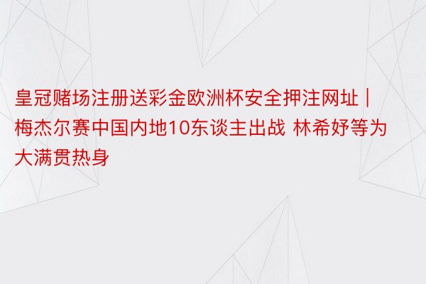 皇冠赌场注册送彩金欧洲杯安全押注网址 | 梅杰尔赛中国内地10东谈主出战 林希妤等为大满贯热身