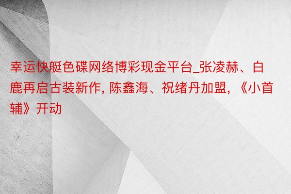 幸运快艇色碟网络博彩现金平台_张凌赫、白鹿再启古装新作, 陈鑫海、祝绪丹加盟, 《小首辅》开动