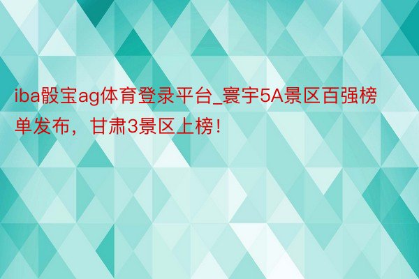 iba骰宝ag体育登录平台_寰宇5A景区百强榜单发布，甘肃3景区上榜！