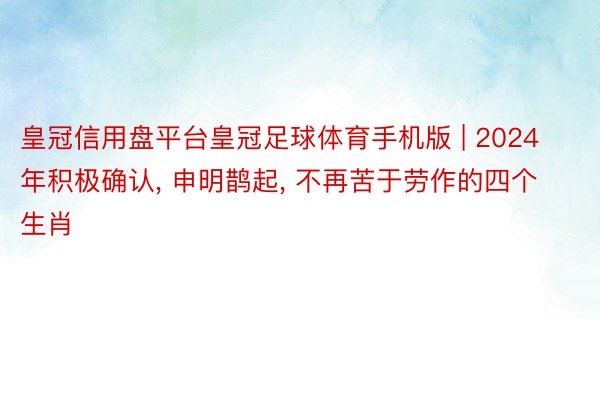 皇冠信用盘平台皇冠足球体育手机版 | 2024年积极确认, 申明鹊起, 不再苦于劳作的四个生肖