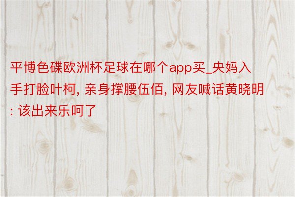 平博色碟欧洲杯足球在哪个app买_央妈入手打脸叶柯, 亲身撑腰伍佰, 网友喊话黄晓明: 该出来乐呵了