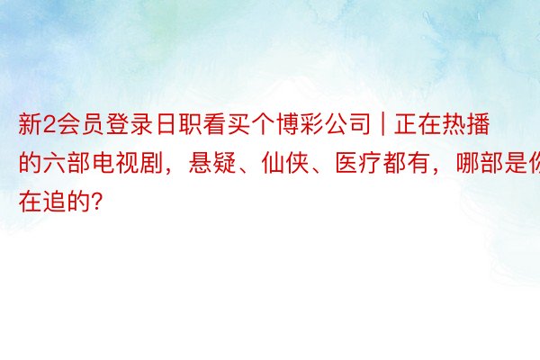新2会员登录日职看买个博彩公司 | 正在热播的六部电视剧，悬疑、仙侠、医疗都有，哪部是你在追的？