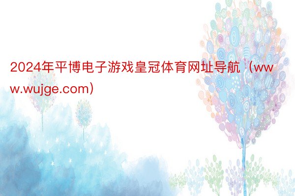 2024年平博电子游戏皇冠体育网址导航（www.wujge.com）