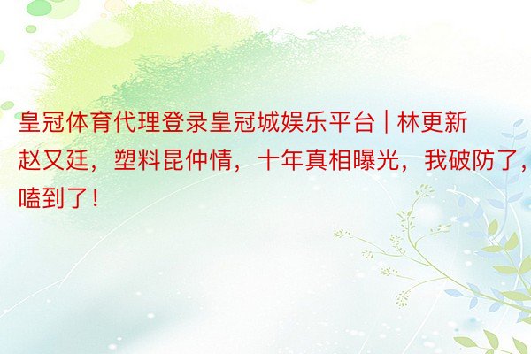 皇冠体育代理登录皇冠城娱乐平台 | 林更新赵又廷，塑料昆仲情，十年真相曝光，我破防了，嗑到了！