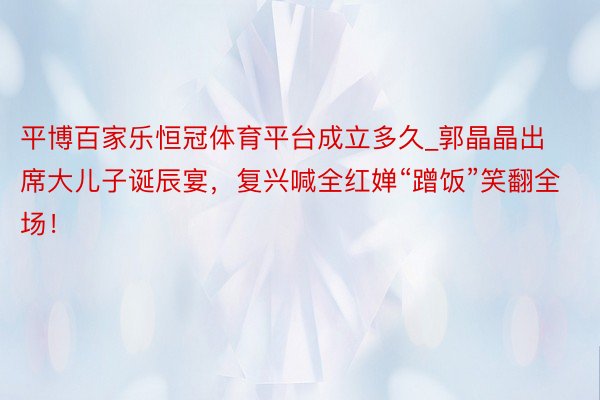 平博百家乐恒冠体育平台成立多久_郭晶晶出席大儿子诞辰宴，复兴喊全红婵“蹭饭”笑翻全场！